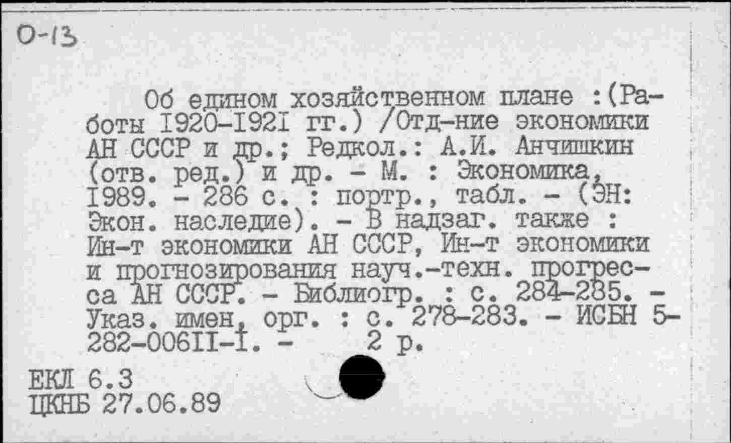 ﻿снъ
Об едином хозяйственном плане : (Работы 1920-1921 гг.) /Отд-ние экономики АН СССР и др.; Редкол.: А.И. Анчишкин (отв. ред.) и др. - М. : Экономика, 1989. - 286 с. : портр., табл. - (ЭН: Экон, наследие). - В надзаг. также : Ин-т экономики АН СССР, Ин-т экономики и прогнозирования науч.-техн, прогресса АН ОССЕ. - В1блиогр. : с. 284-285. -Указ, имен, орг. : с. 278-283. - ИСБН 5-282-00611-1. -	2р.
ЕКЛ 6.3	ч ф
ЦКНБ 27.06.89